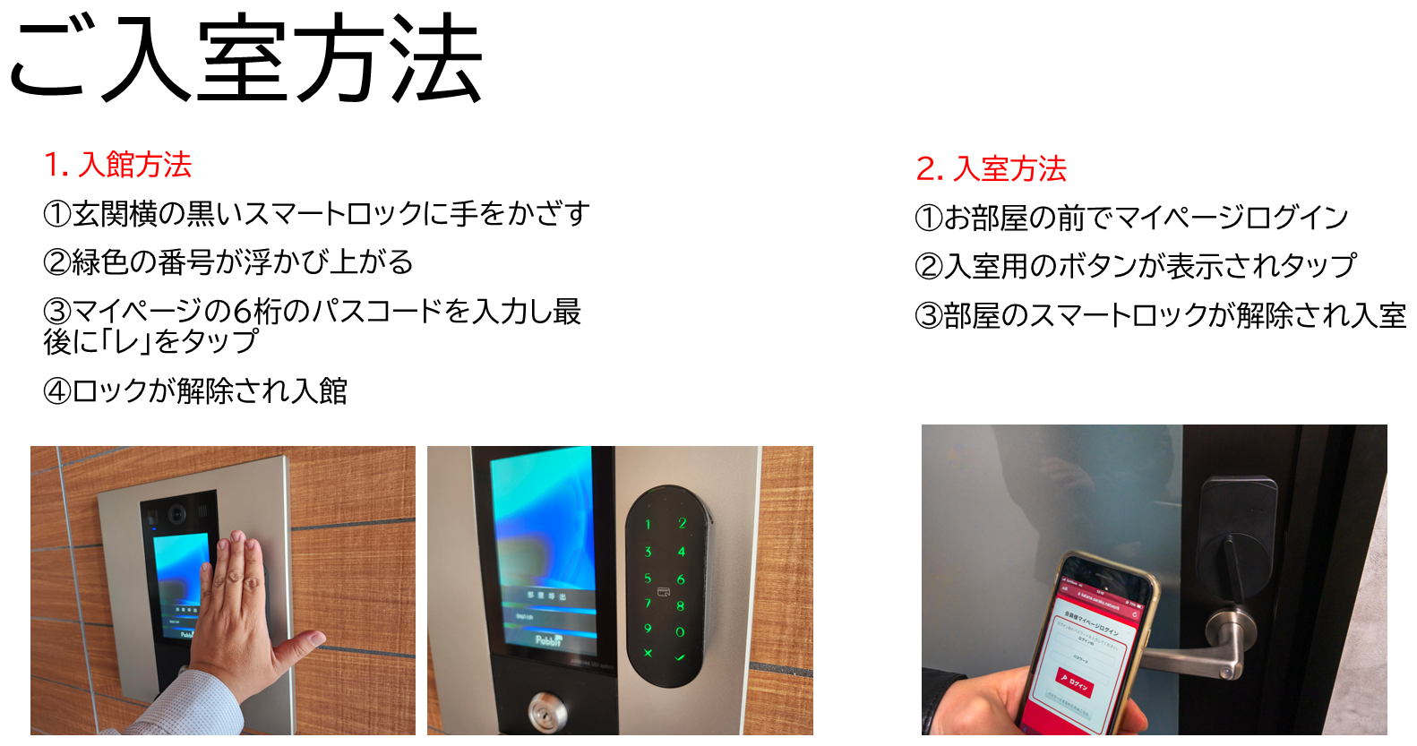 ご入室方法　1.入館方法：①玄関横の黒いスマートロックに手をかざす　②緑色の番号が浮かび上がる　③マイページの6桁のパスコードを入力し最後に「レ」をタップ　④ロックが解除され入館　2.入室方法：①お部屋の前でマイページログイン　②入室用のボタンが表示されタップ　③部屋のスマートロックが解除され入室